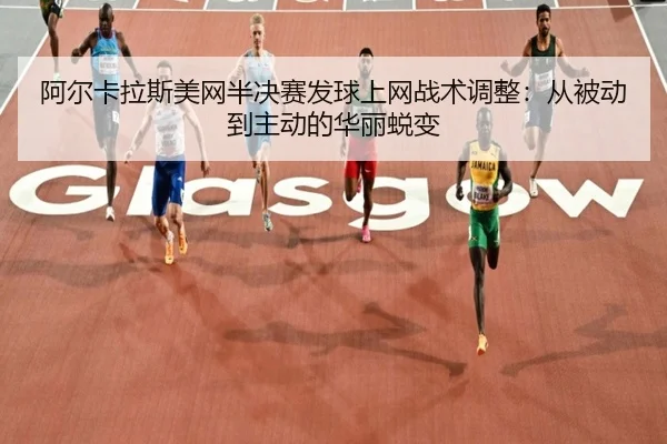 阿尔卡拉斯美网半决赛发球上网战术调整：从被动到主动的华丽蜕变