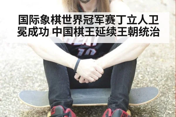 国际象棋世界冠军赛丁立人卫冕成功 中国棋王延续王朝统治